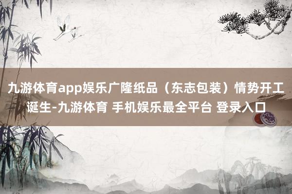 九游体育app娱乐广隆纸品(东志包装)情势开工诞生-九游体育 手机娱乐最全平台 登录入口