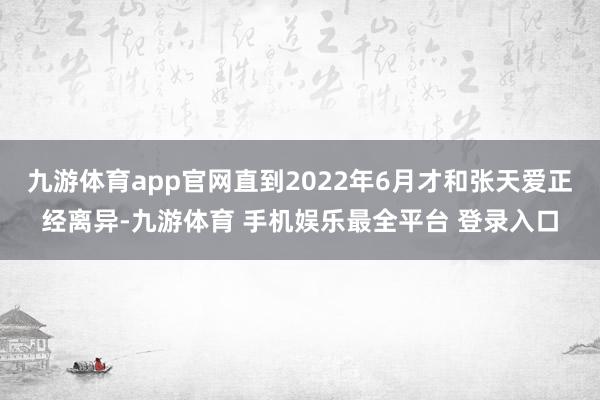 九游体育app官网直到2022年6月才和张天爱正经离异-九游体育 手机娱乐最全平台 登录入口