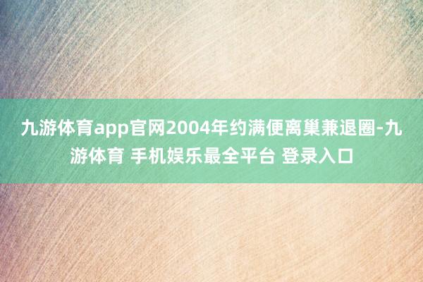 九游体育app官网2004年约满便离巢兼退圈-九游体育 手机娱乐最全平台 登录入口