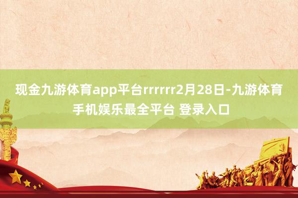 现金九游体育app平台rrrrrr2月28日-九游体育 手机娱乐最全平台 登录入口