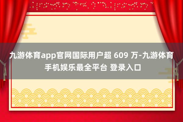 九游体育app官网国际用户超 609 万-九游体育 手机娱乐最全平台 登录入口