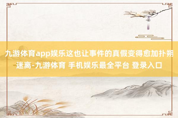 九游体育app娱乐这也让事件的真假变得愈加扑朔迷离-九游体育 手机娱乐最全平台 登录入口