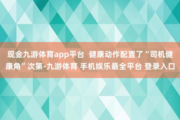 现金九游体育app平台 健康动作配置了“司机健康角”次第-九游体育 手机娱乐最全平台 登录入口