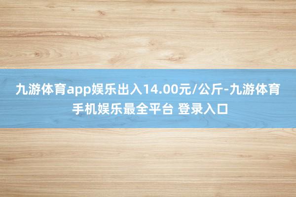 九游体育app娱乐出入14.00元/公斤-九游体育 手机娱乐最全平台 登录入口
