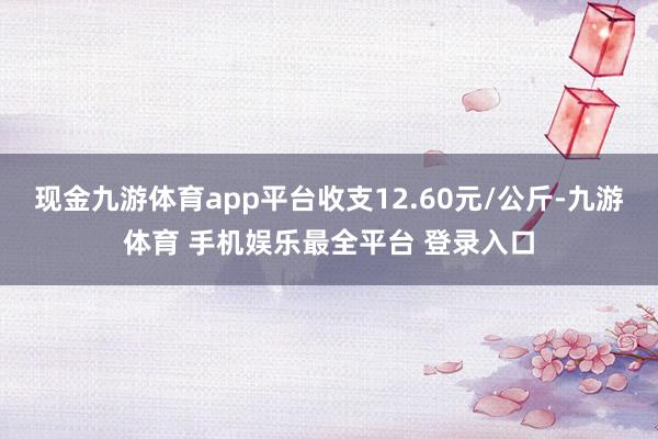 现金九游体育app平台收支12.60元/公斤-九游体育 手机娱乐最全平台 登录入口