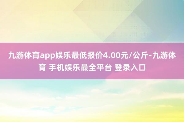 九游体育app娱乐最低报价4.00元/公斤-九游体育 手机娱乐最全平台 登录入口
