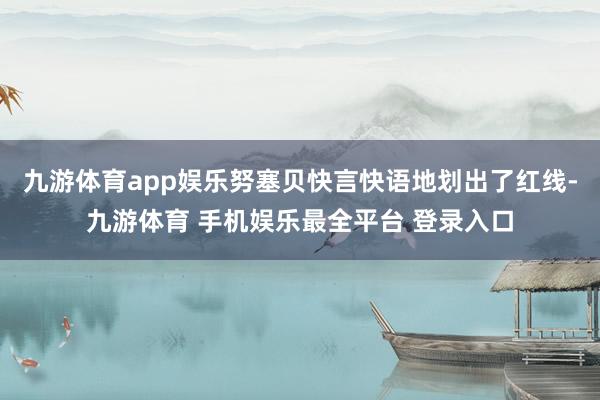 九游体育app娱乐努塞贝快言快语地划出了红线-九游体育 手机娱乐最全平台 登录入口