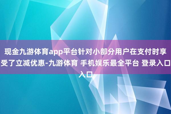 现金九游体育app平台针对小部分用户在支付时享受了立减优惠-九游体育 手机娱乐最全平台 登录入口