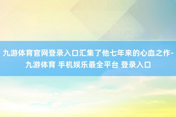 九游体育官网登录入口汇集了他七年来的心血之作-九游体育 手机娱乐最全平台 登录入口