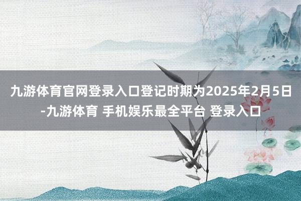 九游体育官网登录入口登记时期为2025年2月5日-九游体育 手机娱乐最全平台 登录入口