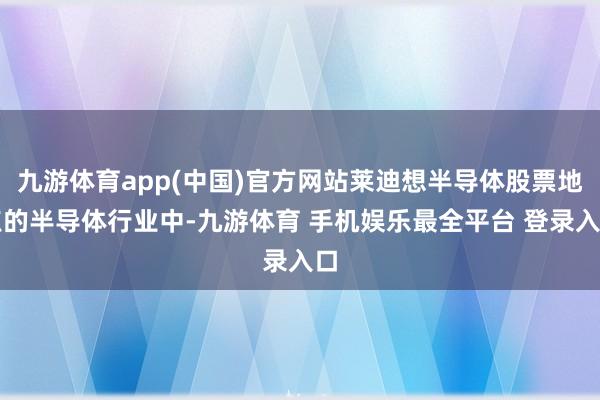 九游体育app(中国)官方网站莱迪想半导体股票地点的半导体行业中-九游体育 手机娱乐最全平台 登录入口