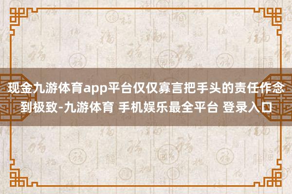 现金九游体育app平台仅仅寡言把手头的责任作念到极致-九游体育 手机娱乐最全平台 登录入口