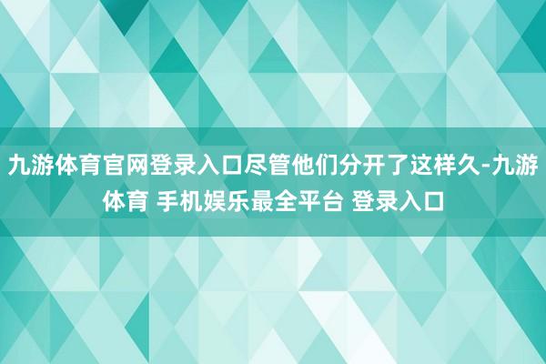 九游体育官网登录入口尽管他们分开了这样久-九游体育 手机娱乐最全平台 登录入口