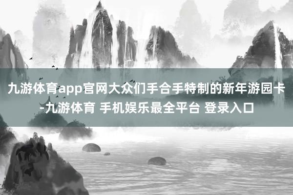 九游体育app官网大众们手合手特制的新年游园卡-九游体育 手机娱乐最全平台 登录入口