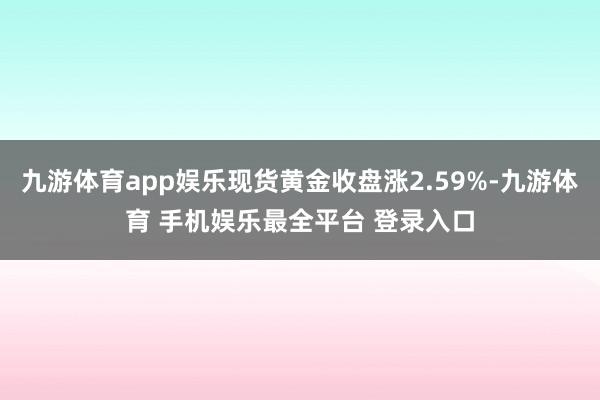 九游体育app娱乐现货黄金收盘涨2.59%-九游体育 手机娱乐最全平台 登录入口