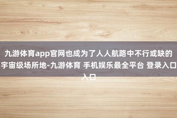 九游体育app官网也成为了人人航路中不行或缺的宇宙级场所地-九游体育 手机娱乐最全平台 登录入口