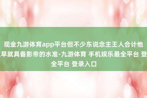 现金九游体育app平台但不少东说念主王人合计他的演技早就具备影帝的水准-九游体育 手机娱乐最全平台 登录入口