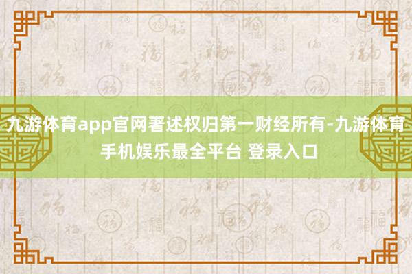 九游体育app官网著述权归第一财经所有-九游体育 手机娱乐最全平台 登录入口