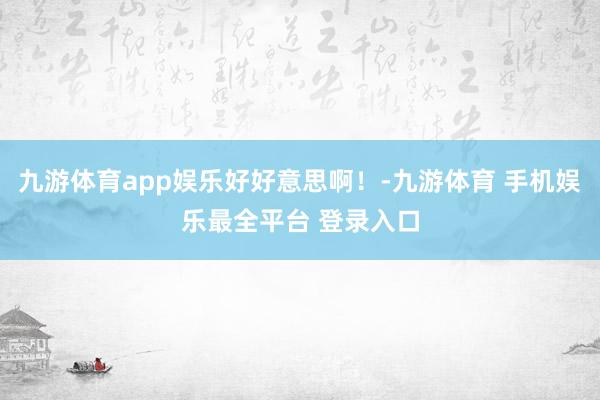 九游体育app娱乐好好意思啊!-九游体育 手机娱乐最全平台 登录入口