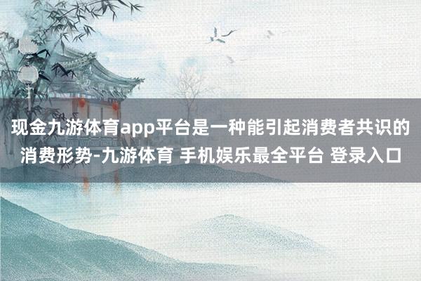 现金九游体育app平台是一种能引起消费者共识的消费形势-九游体育 手机娱乐最全平台 登录入口