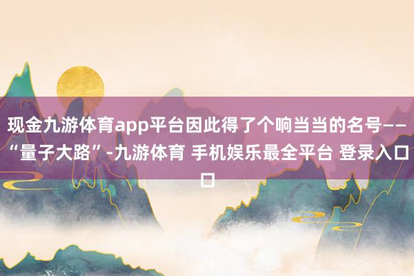 现金九游体育app平台因此得了个响当当的名号——“量子大路”-九游体育 手机娱乐最全平台 登录入口