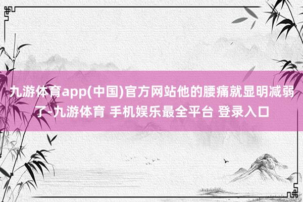 九游体育app(中国)官方网站他的腰痛就显明减弱了-九游体育 手机娱乐最全平台 登录入口