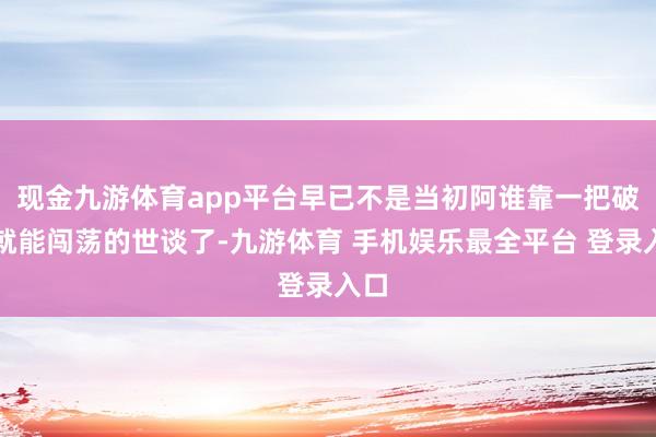 现金九游体育app平台早已不是当初阿谁靠一把破剑就能闯荡的世谈了-九游体育 手机娱乐最全平台 登录入口