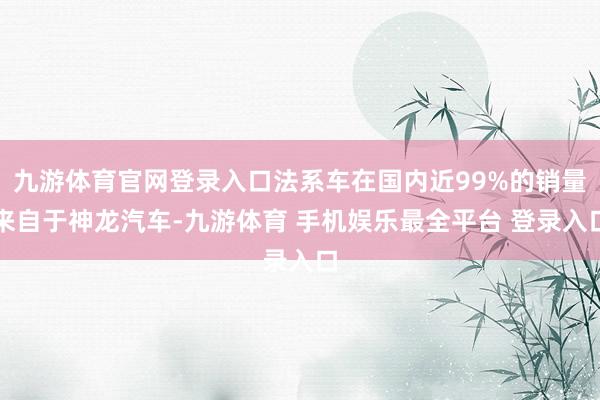 九游体育官网登录入口法系车在国内近99%的销量来自于神龙汽车-九游体育 手机娱乐最全平台 登录入口