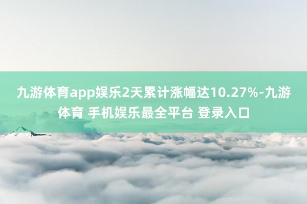 九游体育app娱乐2天累计涨幅达10.27%-九游体育 手机娱乐最全平台 登录入口