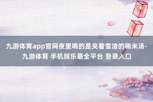 九游体育app官网夜里喝的是夹着雪渣的稀米汤-九游体育 手机娱乐最全平台 登录入口