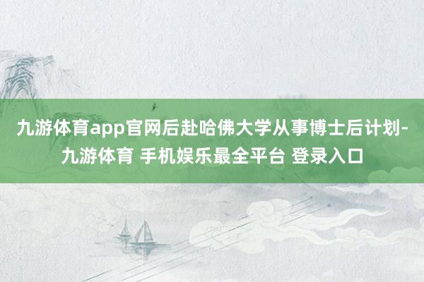 九游体育app官网后赴哈佛大学从事博士后计划-九游体育 手机娱乐最全平台 登录入口