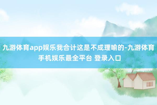 九游体育app娱乐我合计这是不成理喻的-九游体育 手机娱乐最全平台 登录入口