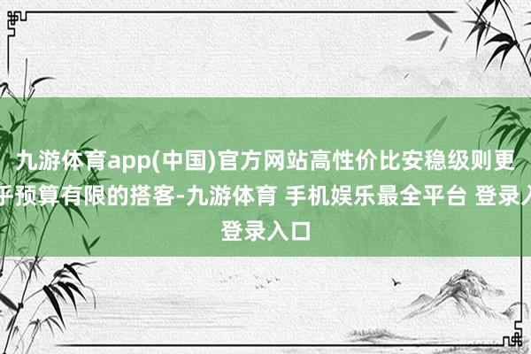九游体育app(中国)官方网站高性价比安稳级则更合乎预算有限的搭客-九游体育 手机娱乐最全平台 登录入口