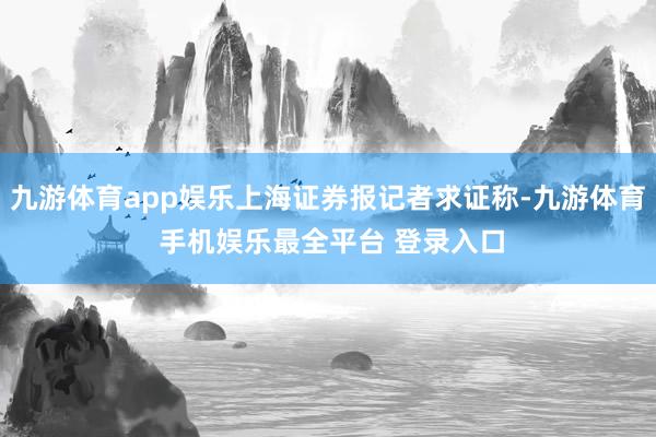 九游体育app娱乐上海证券报记者求证称-九游体育 手机娱乐最全平台 登录入口