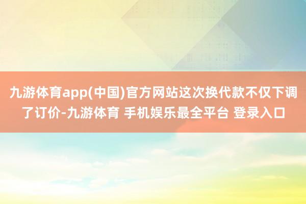 九游体育app(中国)官方网站这次换代款不仅下调了订价-九游体育 手机娱乐最全平台 登录入口