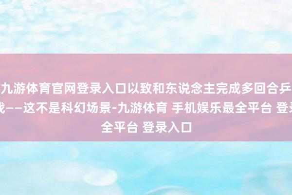 九游体育官网登录入口以致和东说念主完成多回合乒乓对战——这不是科幻场景-九游体育 手机娱乐最全平台 登录入口