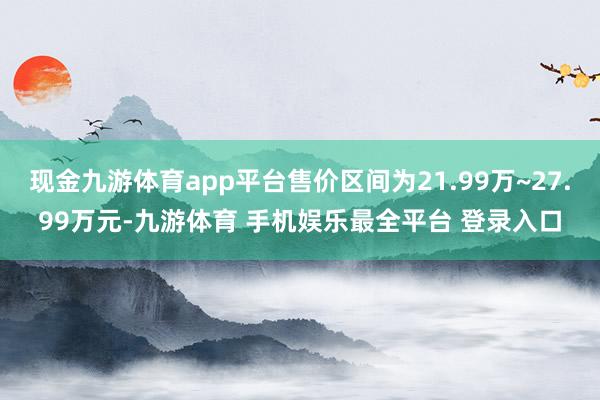 现金九游体育app平台售价区间为21.99万~27.99万元-九游体育 手机娱乐最全平台 登录入口