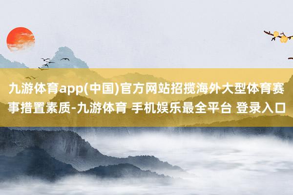 九游体育app(中国)官方网站招揽海外大型体育赛事措置素质-九游体育 手机娱乐最全平台 登录入口