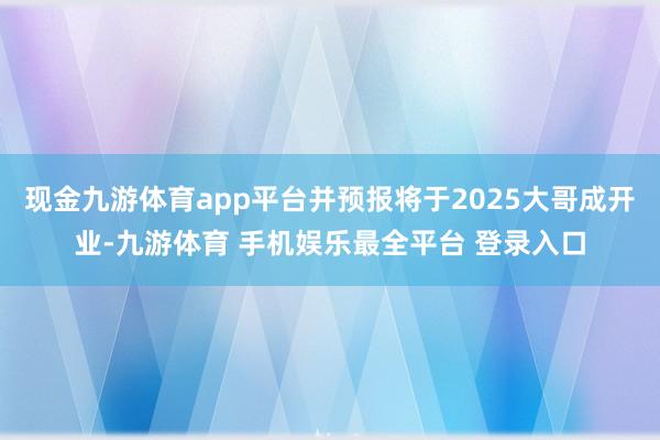 现金九游体育app平台并预报将于2025大哥成开业-九游体育 手机娱乐最全平台 登录入口