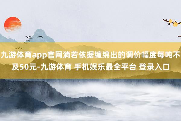 九游体育app官网淌若依据缠绵出的调价幅度每吨不及50元-九游体育 手机娱乐最全平台 登录入口