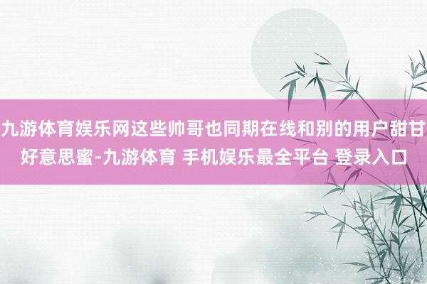 九游体育娱乐网这些帅哥也同期在线和别的用户甜甘好意思蜜-九游体育 手机娱乐最全平台 登录入口