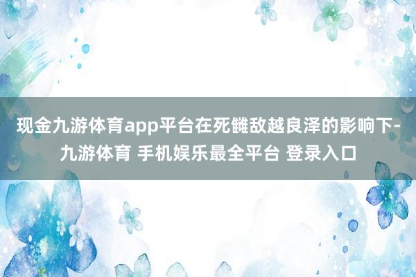 现金九游体育app平台在死雠敌越良泽的影响下-九游体育 手机娱乐最全平台 登录入口