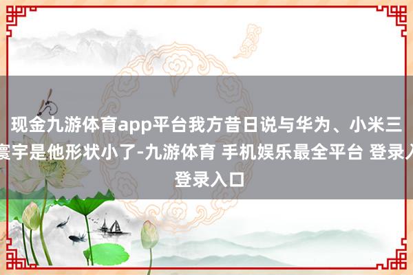 现金九游体育app平台我方昔日说与华为、小米三分寰宇是他形状小了-九游体育 手机娱乐最全平台 登录入口