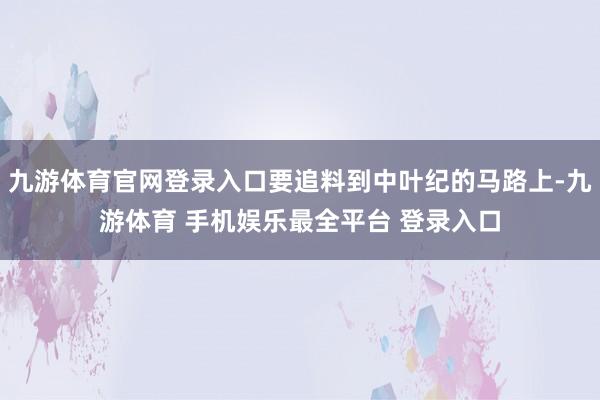 九游体育官网登录入口要追料到中叶纪的马路上-九游体育 手机娱乐最全平台 登录入口