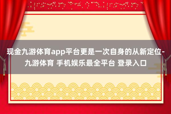 现金九游体育app平台更是一次自身的从新定位-九游体育 手机娱乐最全平台 登录入口