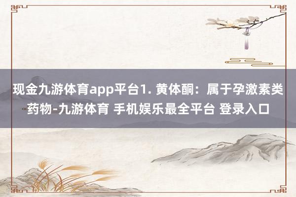 现金九游体育app平台1. 黄体酮：属于孕激素类药物-九游体育 手机娱乐最全平台 登录入口