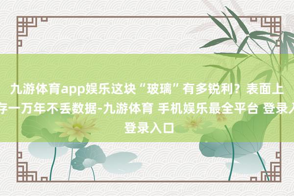 九游体育app娱乐这块“玻璃”有多锐利？表面上能存一万年不丢数据-九游体育 手机娱乐最全平台 登录入口