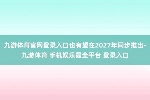 九游体育官网登录入口也有望在2027年同步推出-九游体育 手机娱乐最全平台 登录入口
