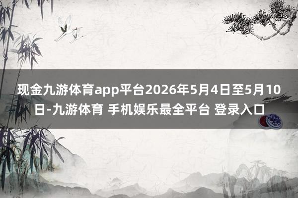 现金九游体育app平台2026年5月4日至5月10日-九游体育 手机娱乐最全平台 登录入口