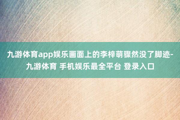 九游体育app娱乐画面上的李梓萌骤然没了脚迹-九游体育 手机娱乐最全平台 登录入口
